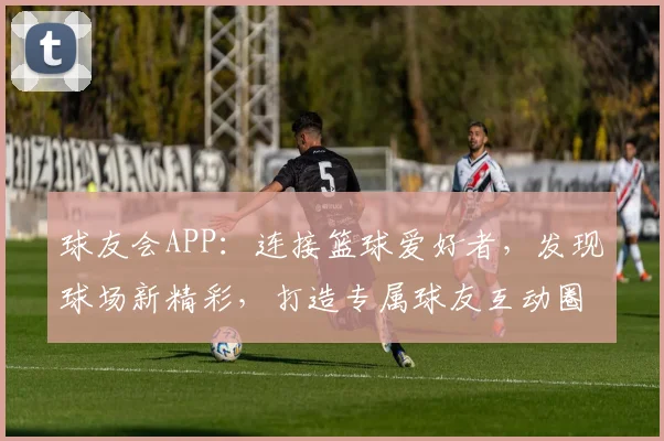 球友会APP：连接篮球爱好者，发现球场新精彩，打造专属球友互动圈，邀您加入
